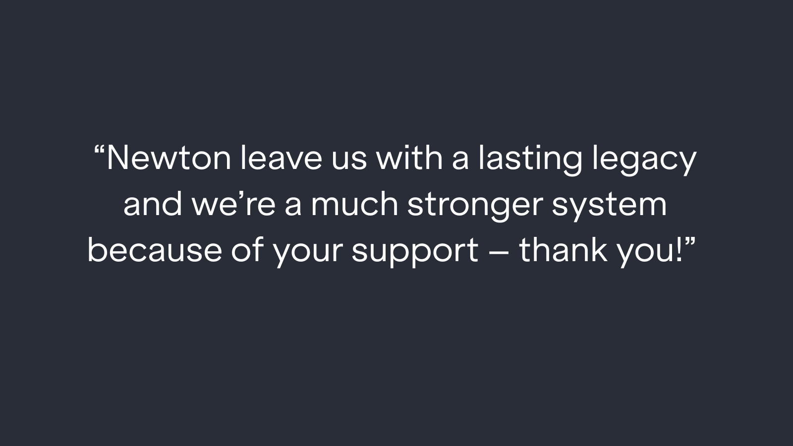 "Newton leave us with a lasting legacy and we're a much stronger system because of your support - thank you!"