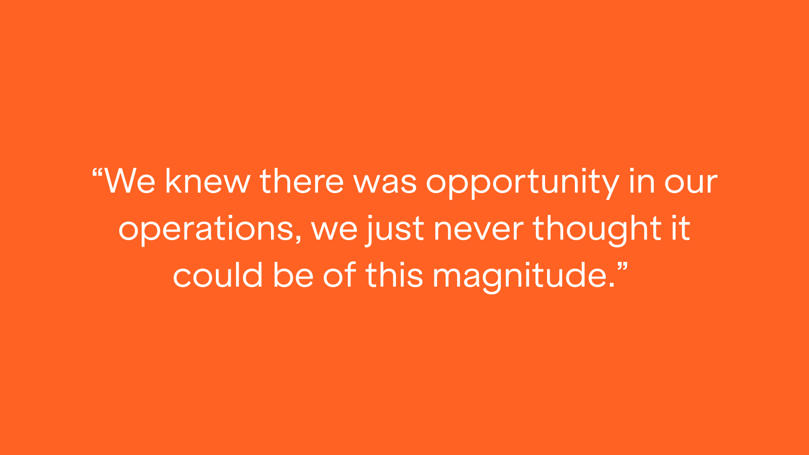"We knew there was opportunity in our operations, we just never thought it could be of this magnitude."
