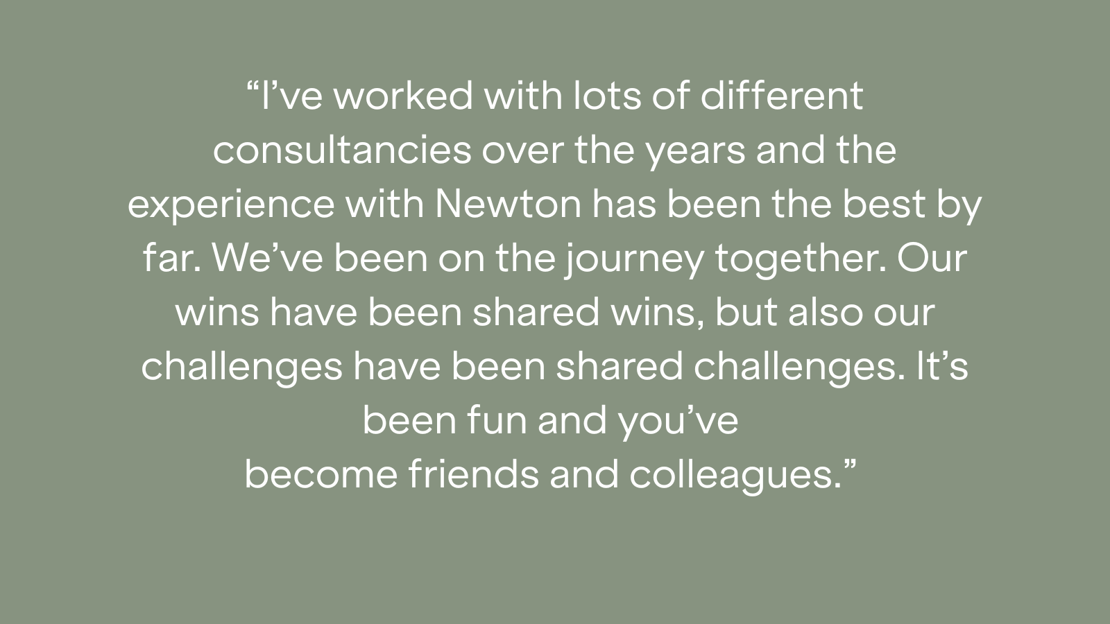 "I've worked with lots of different consultancies over the years and the experience with Newton has been the best by far. We've been on the journey together. Our wins have been shared wins, but also our challenges have been shared challenges. It's been fun and you've become friends and colleagues."