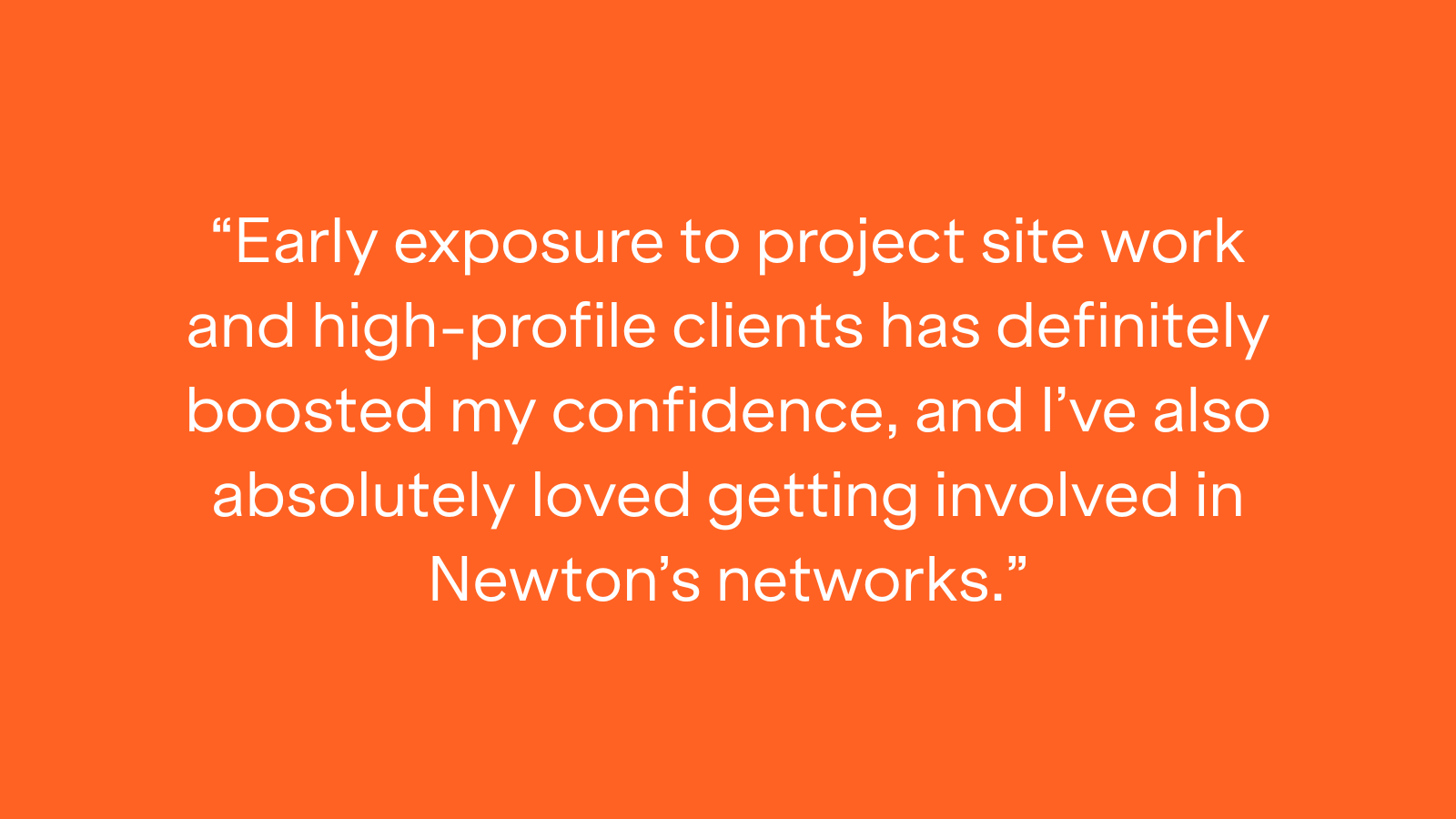 "Early exposure to project site work and high-profile clients has definitely boosted my confidence, and I've also absolutely loved getting involved in Newton's networks."