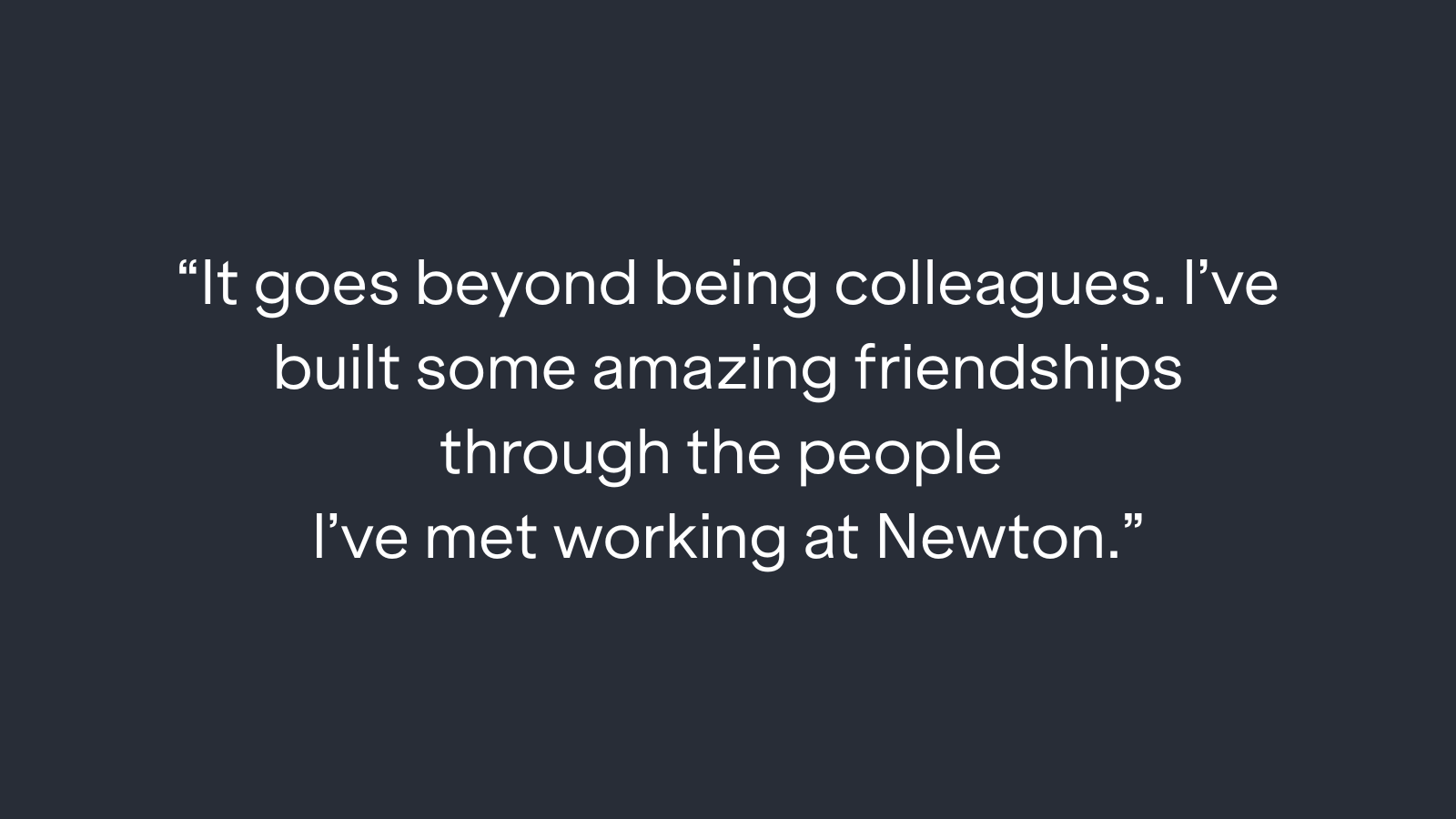 "It goes beyond being colleagues. I've built some amazing friendships through the people I've met working at Newton."