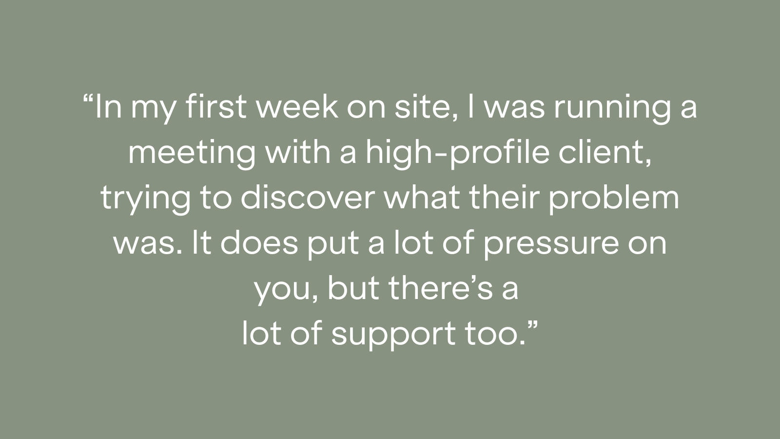 "In my first week on site, I was running a meeting with a high-profile client, trying to discover what their problem was. It does put a lot of pressure on you, but there's a lot of support too."