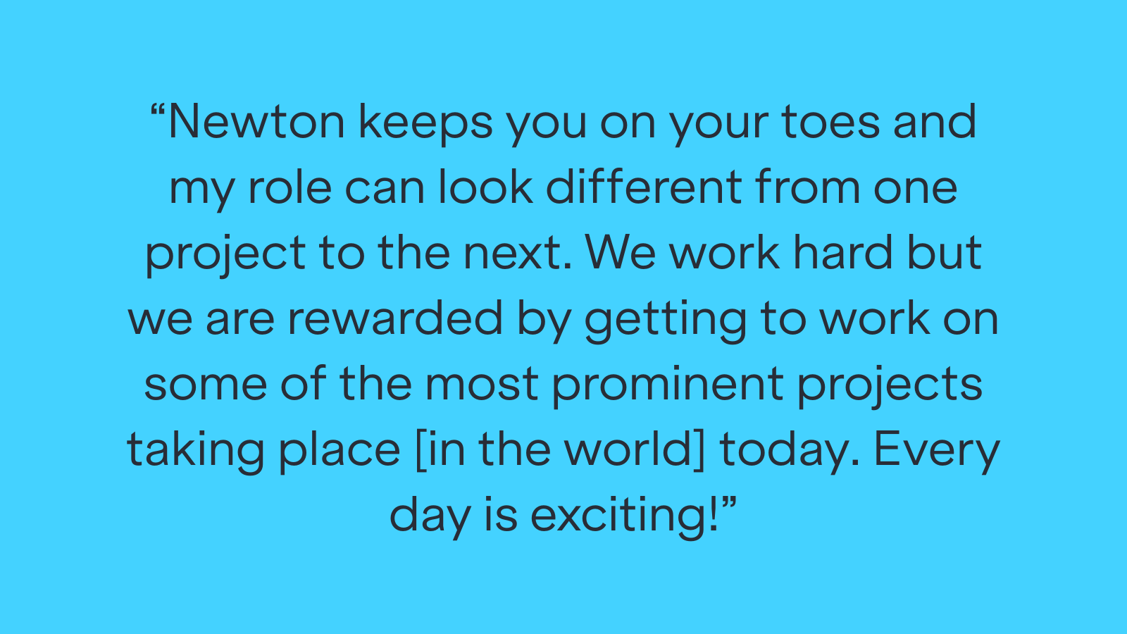 "Newton keeps you on your toes and my role can look different from one project to the next. We work hard but we are rewarded by getting to work on some of the most prominent projects taking place [in the world] today. Every day is exciting!"