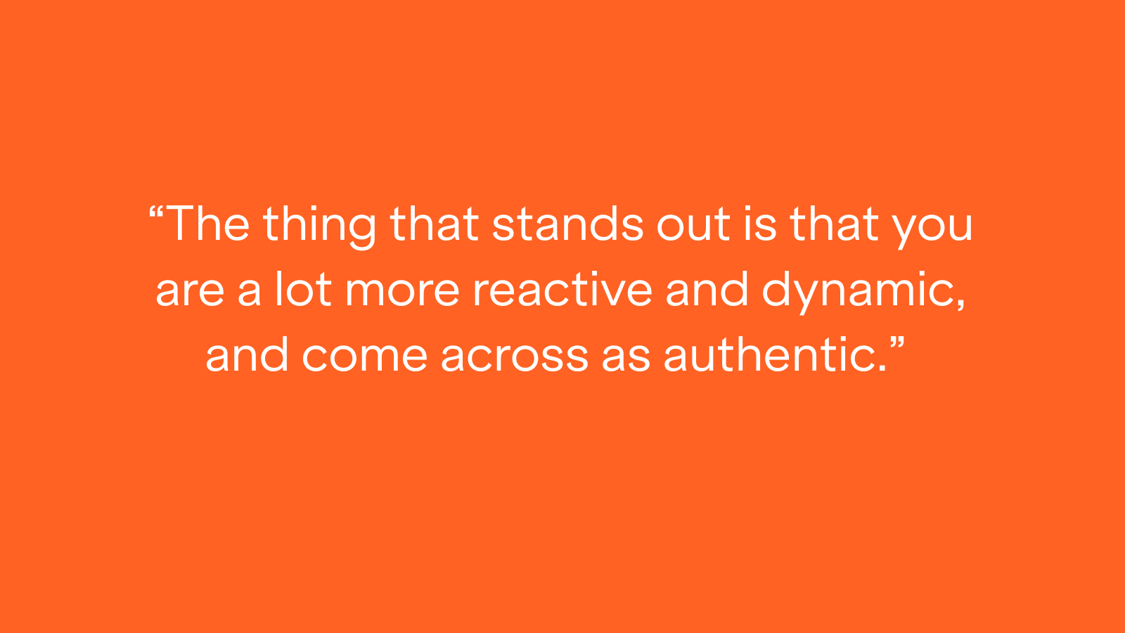 "The thing that stands out is that you are a lot more reactive and dynamic, and come across as authentic."