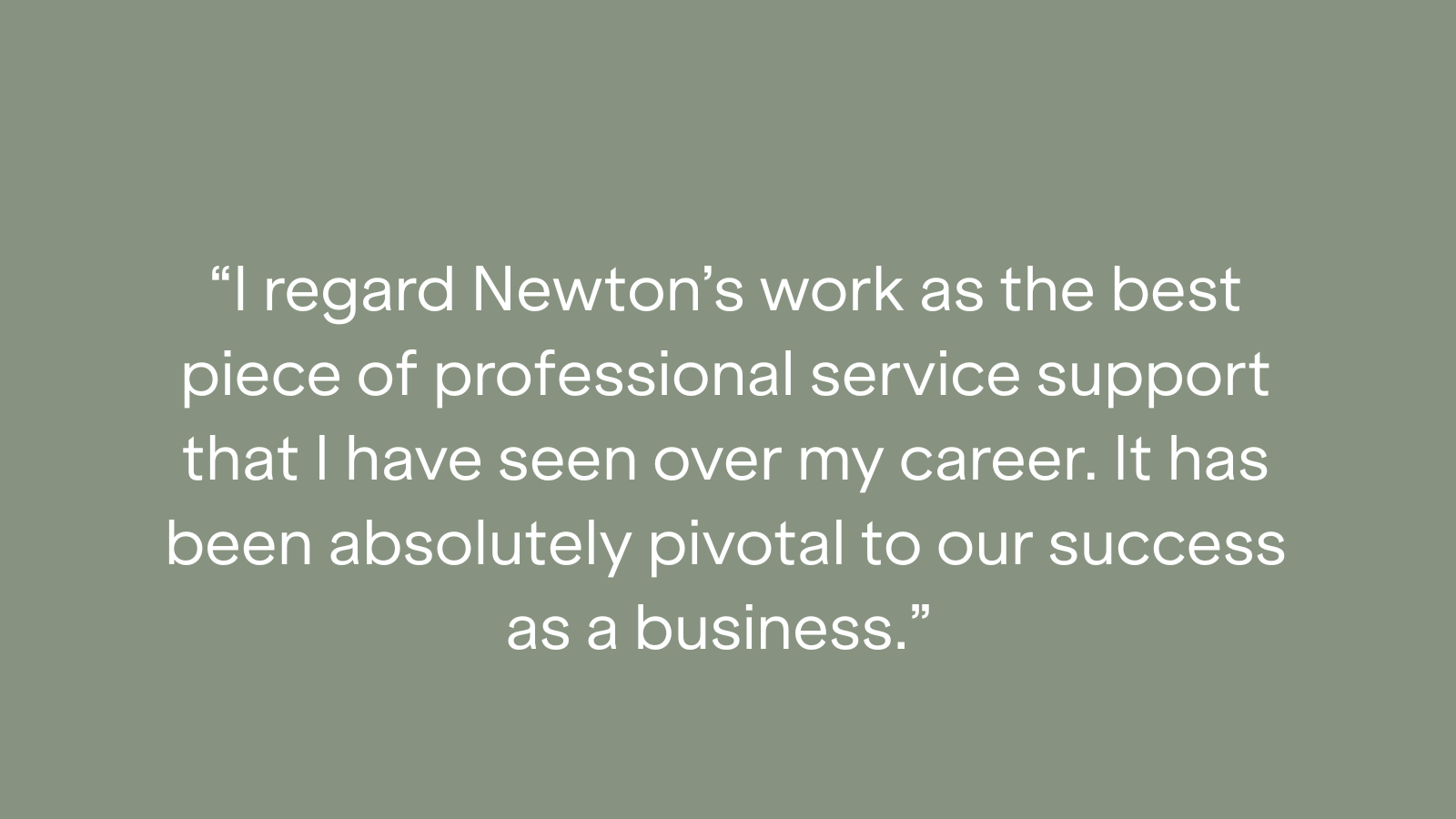 "I regard Newton's work as the best piece of professional service support that I have seen over my career. It has been absolutely pivotal to our success as a business."
