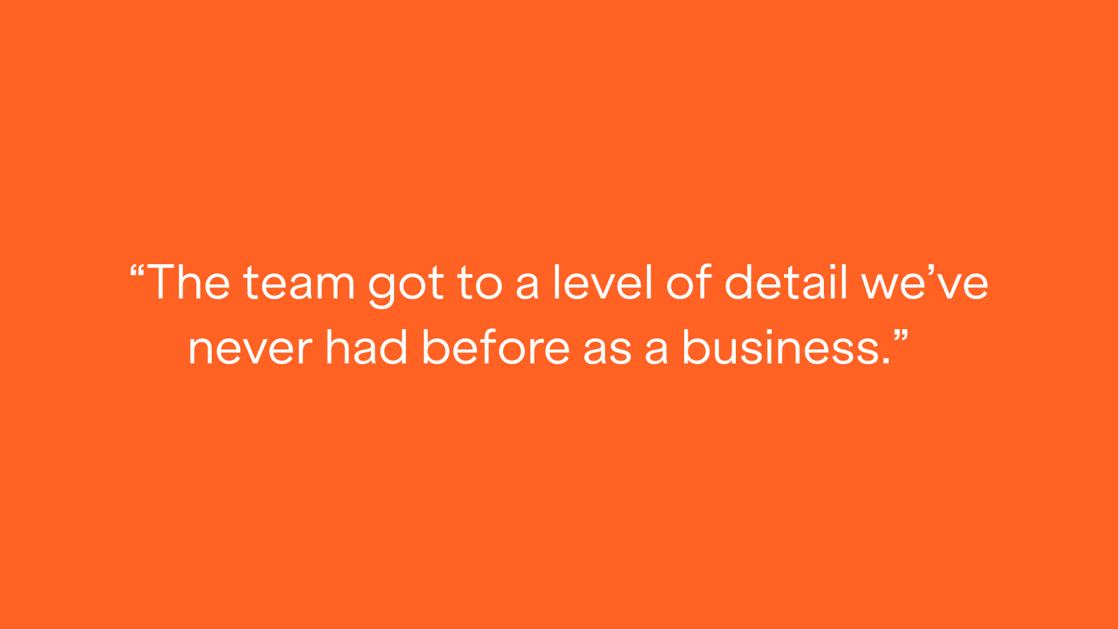 "The team got to a level of detail we've never had before as a business."
