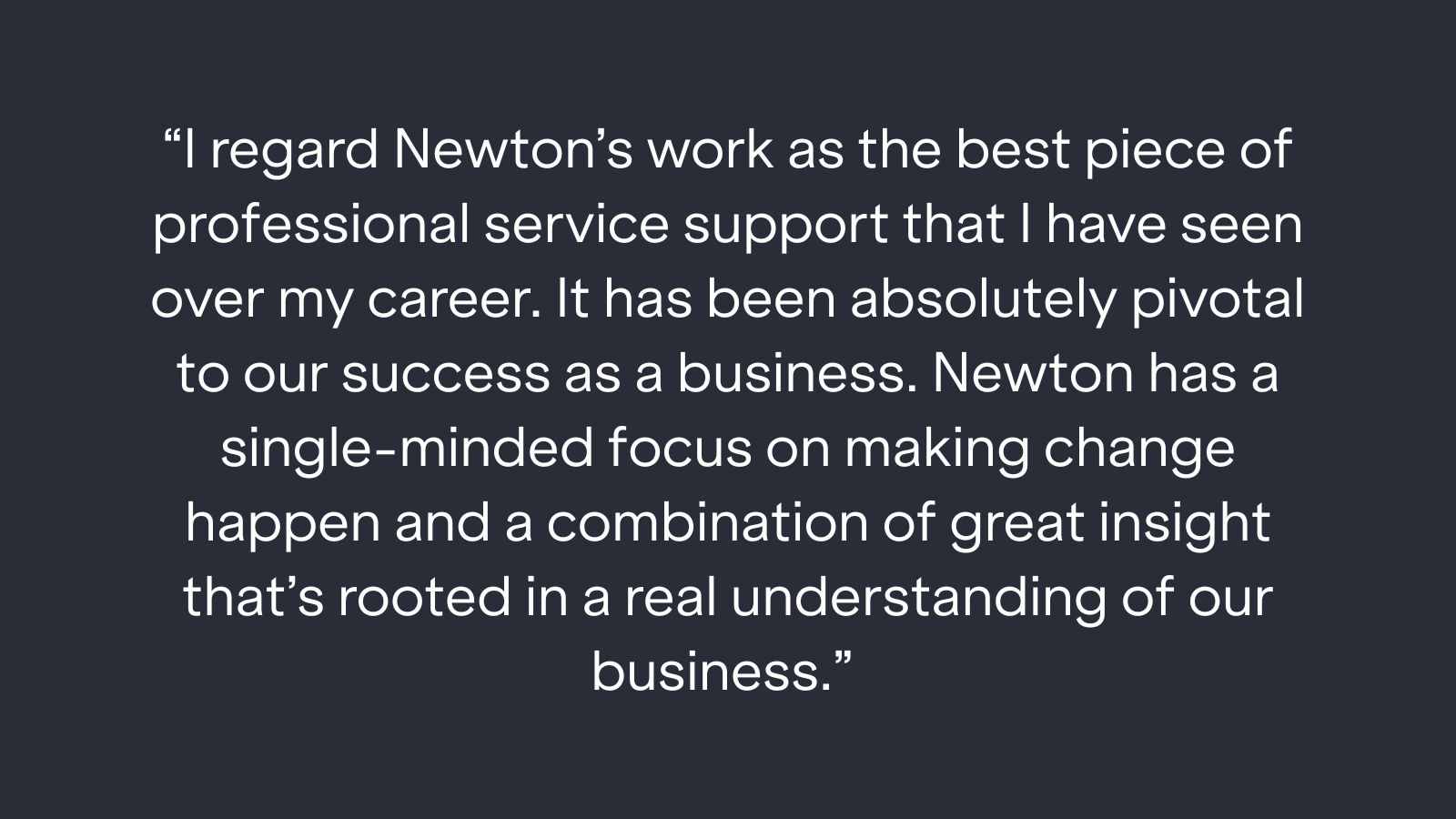 "I regard Newton's work as the best piece of professional service support that I have seen over my career. It has been absolutely pivotal to our success as a business. Newton has a single-minded focus on making change happen and a combination of great insight that's rooted in a real understanding of our business."