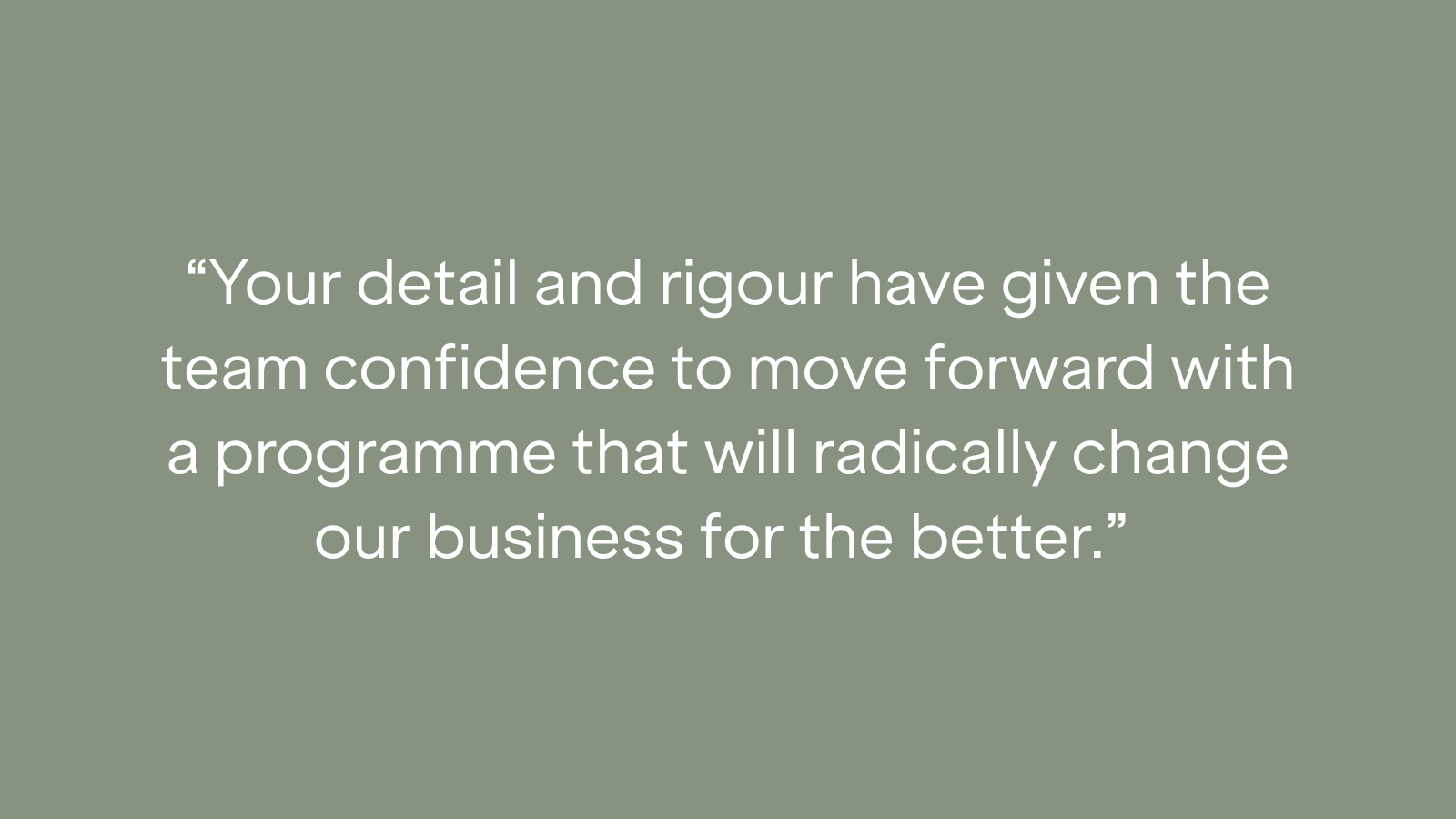 "Your detail and rigour have given the team confidence to move forward with a programme that will radically change our business for the better."