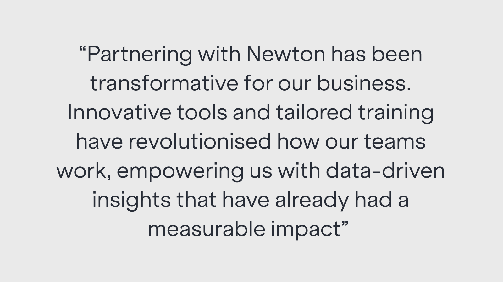"Partnering with Newton has been transformative for our business. Innovative tools and tailored training have revolutionised how our teams work, empowering us with data-driven insights that have already had a measurable impact"
